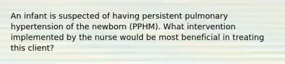 An infant is suspected of having persistent pulmonary hypertension of the newborn (PPHM). What intervention implemented by the nurse would be most beneficial in treating this client?