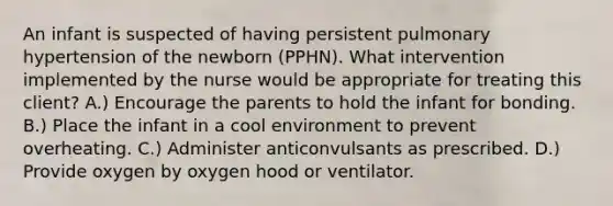 An infant is suspected of having persistent pulmonary hypertension of the newborn (PPHN). What intervention implemented by the nurse would be appropriate for treating this client? A.) Encourage the parents to hold the infant for bonding. B.) Place the infant in a cool environment to prevent overheating. C.) Administer anticonvulsants as prescribed. D.) Provide oxygen by oxygen hood or ventilator.