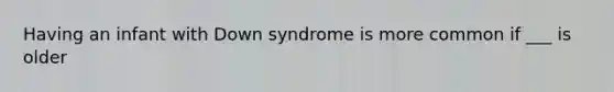 Having an infant with Down syndrome is more common if ___ is older