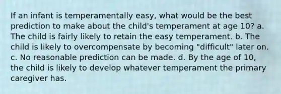 If an infant is temperamentally easy, what would be the best prediction to make about the child's temperament at age 10? a. The child is fairly likely to retain the easy temperament. b. The child is likely to overcompensate by becoming "difficult" later on. c. No reasonable prediction can be made. d. By the age of 10, the child is likely to develop whatever temperament the primary caregiver has.