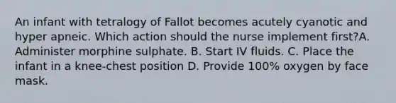 An infant with tetralogy of Fallot becomes acutely cyanotic and hyper apneic. Which action should the nurse implement first?A. Administer morphine sulphate. B. Start IV fluids. C. Place the infant in a knee-chest position D. Provide 100% oxygen by face mask.