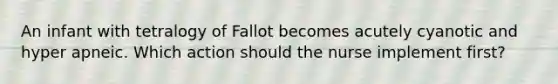 An infant with tetralogy of Fallot becomes acutely cyanotic and hyper apneic. Which action should the nurse implement first?