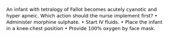 An infant with tetralogy of Fallot becomes acutely cyanotic and hyper apneic. Which action should the nurse implement first? • Administer morphine sulphate. • Start IV fluids. • Place the infant in a knee-chest position • Provide 100% oxygen by face mask.