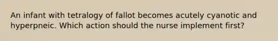 An infant with tetralogy of fallot becomes acutely cyanotic and hyperpneic. Which action should the nurse implement first?