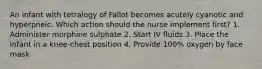 An infant with tetralogy of Fallot becomes acutely cyanotic and hyperpneic. Which action should the nurse implement first? 1. Administer morphine sulphate 2. Start IV fluids 3. Place the infant in a knee-chest position 4. Provide 100% oxygen by face mask