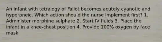 An infant with tetralogy of Fallot becomes acutely cyanotic and hyperpneic. Which action should the nurse implement first? 1. Administer morphine sulphate 2. Start IV fluids 3. Place the infant in a knee-chest position 4. Provide 100% oxygen by face mask