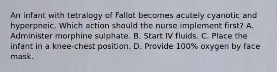 An infant with tetralogy of Fallot becomes acutely cyanotic and hyperpneic. Which action should the nurse implement first? A. Administer morphine sulphate. B. Start IV fluids. C. Place the infant in a knee-chest position. D. Provide 100% oxygen by face mask.