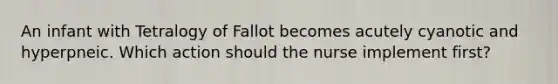 An infant with Tetralogy of Fallot becomes acutely cyanotic and hyperpneic. Which action should the nurse implement first?