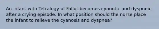 An infant with Tetralogy of Fallot becomes cyanotic and dyspneic after a crying episode. In what position should the nurse place the infant to relieve the cyanosis and dyspnea?