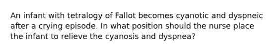 An infant with tetralogy of Fallot becomes cyanotic and dyspneic after a crying episode. In what position should the nurse place the infant to relieve the cyanosis and dyspnea?