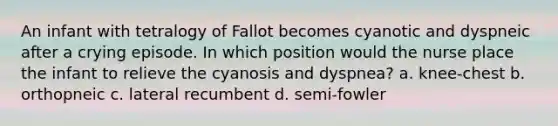 An infant with tetralogy of Fallot becomes cyanotic and dyspneic after a crying episode. In which position would the nurse place the infant to relieve the cyanosis and dyspnea? a. knee-chest b. orthopneic c. lateral recumbent d. semi-fowler