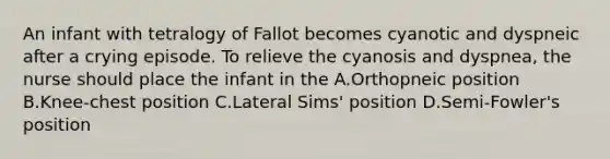 An infant with tetralogy of Fallot becomes cyanotic and dyspneic after a crying episode. To relieve the cyanosis and dyspnea, the nurse should place the infant in the A.Orthopneic position B.Knee-chest position C.Lateral Sims' position D.Semi-Fowler's position