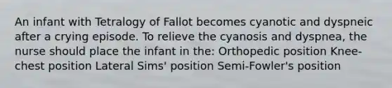 An infant with Tetralogy of Fallot becomes cyanotic and dyspneic after a crying episode. To relieve the cyanosis and dyspnea, the nurse should place the infant in the: Orthopedic position Knee-chest position Lateral Sims' position Semi-Fowler's position