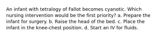 An infant with tetralogy of Fallot becomes cyanotic. Which nursing intervention would be the first priority? a. Prepare the infant for surgery. b. Raise the head of the bed. c. Place the infant in the knee-chest position. d. Start an IV for fluids.