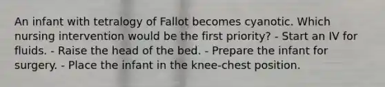 An infant with tetralogy of Fallot becomes cyanotic. Which nursing intervention would be the first priority? - Start an IV for fluids. - Raise the head of the bed. - Prepare the infant for surgery. - Place the infant in the knee-chest position.