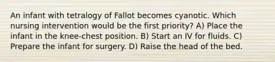 An infant with tetralogy of Fallot becomes cyanotic. Which nursing intervention would be the first priority? A) Place the infant in the knee-chest position. B) Start an IV for fluids. C) Prepare the infant for surgery. D) Raise the head of the bed.