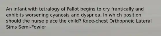 An infant with tetralogy of Fallot begins to cry frantically and exhibits worsening cyanosis and dyspnea. In which position should the nurse place the child? Knee-chest Orthopneic Lateral Sims Semi-Fowler