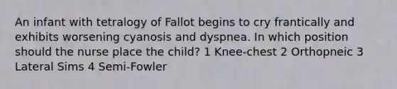 An infant with tetralogy of Fallot begins to cry frantically and exhibits worsening cyanosis and dyspnea. In which position should the nurse place the child? 1 Knee-chest 2 Orthopneic 3 Lateral Sims 4 Semi-Fowler