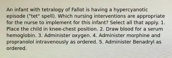 An infant with tetralogy of Fallot is having a hypercyanotic episode ("tet" spell). Which nursing interventions are appropriate for the nurse to implement for this infant? Select all that apply. 1. Place the child in knee-chest position. 2. Draw blood for a serum hemoglobin. 3. Administer oxygen. 4. Administer morphine and propranolol intravenously as ordered. 5. Administer Benadryl as ordered.