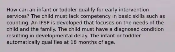 How can an infant or toddler qualify for early intervention services? The child must lack competency in basic skills such as counting. An IFSP is developed that focuses on the needs of the child and the family. The child must have a diagnosed condition resulting in developmental delay. The infant or toddler automatically qualifies at 18 months of age.