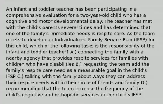 An infant and toddler teacher has been participating in a comprehensive evaluation for a two-year-old child who has a cognitive and motor developmental delay. The teacher has met with the child's parents several times and has determined that one of the family's immediate needs is respite care. As the team meets to develop an Individualized Family Service Plan (IFSP) for this child, which of the following tasks is the responsibility of the infant and toddler teacher? A.) connecting the family with a nearby agency that provides respite services for families with children who have disabilities B.) requesting the team add the family's respite care need as a measurable goal in the child's IFSP C.) talking with the family about ways they can address their respite needs within their circle of friends and family D.) recommending that the team increase the frequency of the child's cognitive and orthopedic services in the child's IFSP