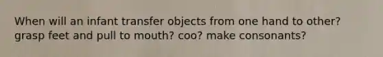 When will an infant transfer objects from one hand to other? grasp feet and pull to mouth? coo? make consonants?