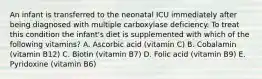 An infant is transferred to the neonatal ICU immediately after being diagnosed with multiple carboxylase deficiency. To treat this condition the infant's diet is supplemented with which of the following vitamins? A. Ascorbic acid (vitamin C) B. Cobalamin (vitamin B12) C. Biotin (vitamin B7) D. Folic acid (vitamin B9) E. Pyridoxine (vitamin B6)