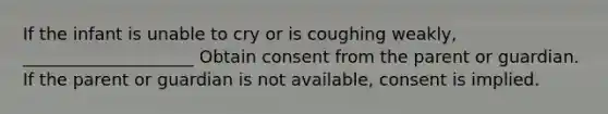 If the infant is unable to cry or is coughing weakly, ____________________ Obtain consent from the parent or guardian. If the parent or guardian is not available, consent is implied.