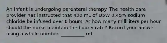 An infant is undergoing parenteral therapy. The health care provider has instructed that 400 mL of D5W 0.45% sodium chloride be infused over 8 hours. At how many milliliters per hour should the nurse maintain the hourly rate? Record your answer using a whole number. __________ mL