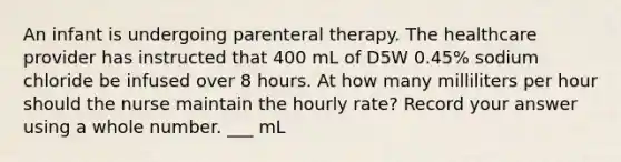 An infant is undergoing parenteral therapy. The healthcare provider has instructed that 400 mL of D5W 0.45% sodium chloride be infused over 8 hours. At how many milliliters per hour should the nurse maintain the hourly rate? Record your answer using a whole number. ___ mL