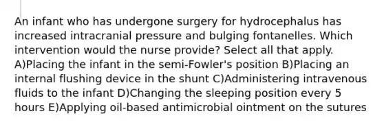 An infant who has undergone surgery for hydrocephalus has increased intracranial pressure and bulging fontanelles. Which intervention would the nurse provide? Select all that apply. A)Placing the infant in the semi-Fowler's position B)Placing an internal flushing device in the shunt C)Administering intravenous fluids to the infant D)Changing the sleeping position every 5 hours E)Applying oil-based antimicrobial ointment on the sutures