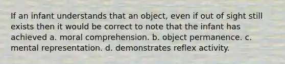 If an infant understands that an object, even if out of sight still exists then it would be correct to note that the infant has achieved a. moral comprehension. b. object permanence. c. mental representation. d. demonstrates reflex activity.