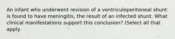 An infant who underwent revision of a ventriculoperitoneal shunt is found to have meningitis, the result of an infected shunt. What clinical manifestations support this conclusion? (Select all that apply.