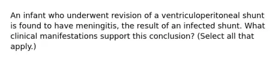 An infant who underwent revision of a ventriculoperitoneal shunt is found to have meningitis, the result of an infected shunt. What clinical manifestations support this conclusion? (Select all that apply.)