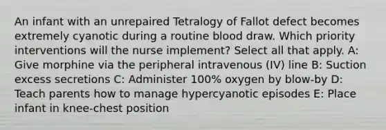 An infant with an unrepaired Tetralogy of Fallot defect becomes extremely cyanotic during a routine blood draw. Which priority interventions will the nurse implement? Select all that apply.​ A: Give morphine via the peripheral intravenous (IV) line B: Suction excess secretions C: Administer 100% oxygen by blow-by D: Teach parents how to manage hypercyanotic episodes E: Place infant in knee-chest position