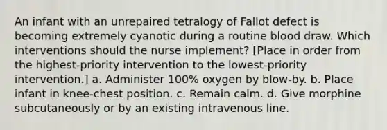 An infant with an unrepaired tetralogy of Fallot defect is becoming extremely cyanotic during a routine blood draw. Which interventions should the nurse implement? [Place in order from the highest-priority intervention to the lowest-priority intervention.] a. Administer 100% oxygen by blow-by. b. Place infant in knee-chest position. c. Remain calm. d. Give morphine subcutaneously or by an existing intravenous line.