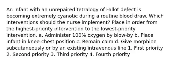 An infant with an unrepaired tetralogy of Fallot defect is becoming extremely cyanotic during a routine blood draw. Which interventions should the nurse implement? Place in order from the highest-priority intervention to the lowest-priority intervention. a. Administer 100% oxygen by blow-by b. Place infant in knee-chest position c. Remain calm d. Give morphine subcutaneously or by an existing intravenous line 1. First priority 2. Second priority 3. Third priority 4. Fourth priority