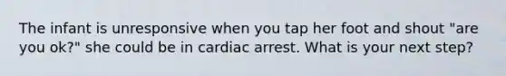 The infant is unresponsive when you tap her foot and shout "are you ok?" she could be in cardiac arrest. What is your next step?