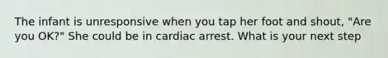 The infant is unresponsive when you tap her foot and shout, "Are you OK?" She could be in cardiac arrest. What is your next step