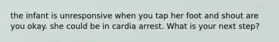 the infant is unresponsive when you tap her foot and shout are you okay. she could be in cardia arrest. What is your next step?