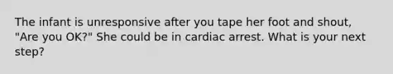 The infant is unresponsive after you tape her foot and shout, "Are you OK?" She could be in cardiac arrest. What is your next step?