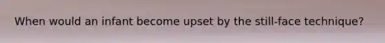 When would an infant become upset by the still-face technique?