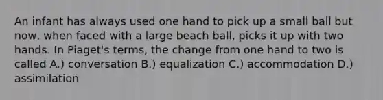 An infant has always used one hand to pick up a small ball but now, when faced with a large beach ball, picks it up with two hands. In Piaget's terms, the change from one hand to two is called A.) conversation B.) equalization C.) accommodation D.) assimilation