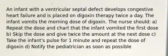 An infant with a ventricular septal defect develops congestive heart failure and is placed on digoxin therapy twice a day. The infant vomits the morning dose of digoxin. The nurse should: a) Repeat the dose and chart that the infant vomited the first dose b) Skip the dose and give twice the amount at the next dose c) Take the infant's pulse for 1 minute and repeat the dose of digoxin d) Notify the pediatrician as soon as possible