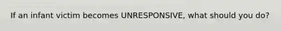 If an infant victim becomes UNRESPONSIVE, what should you do?