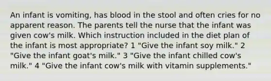 An infant is vomiting, has blood in the stool and often cries for no apparent reason. The parents tell the nurse that the infant was given cow's milk. Which instruction included in the diet plan of the infant is most appropriate? 1 "Give the infant soy milk." 2 "Give the infant goat's milk." 3 "Give the infant chilled cow's milk." 4 "Give the infant cow's milk with vitamin supplements."