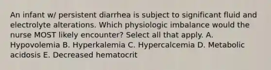 An infant w/ persistent diarrhea is subject to significant fluid and electrolyte alterations. Which physiologic imbalance would the nurse MOST likely encounter? Select all that apply. A. Hypovolemia B. Hyperkalemia C. Hypercalcemia D. Metabolic acidosis E. Decreased hematocrit