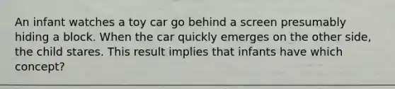 An infant watches a toy car go behind a screen presumably hiding a block. When the car quickly emerges on the other side, the child stares. This result implies that infants have which concept?