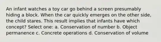 An infant watches a toy car go behind a screen presumably hiding a block. When the car quickly emerges on the other side, the child stares. This result implies that infants have which concept? Select one: a. Conservation of number b. Object permanence c. Concrete operations d. Conservation of volume