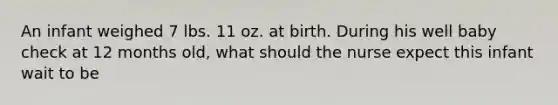 An infant weighed 7 lbs. 11 oz. at birth. During his well baby check at 12 months old, what should the nurse expect this infant wait to be